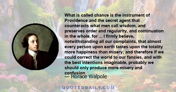 What is called chance is the instrument of Providence and the secret agent that counteracts what men call wisdom, and preserves order and regularity, and continuation in the whole, for ... I firmly believe,