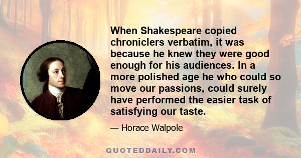 When Shakespeare copied chroniclers verbatim, it was because he knew they were good enough for his audiences. In a more polished age he who could so move our passions, could surely have performed the easier task of