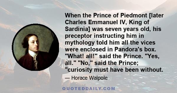 When the Prince of Piedmont [later Charles Emmanuel IV, King of Sardinia] was seven years old, his preceptor instructing him in mythology told him all the vices were enclosed in Pandora's box. What! all! said the