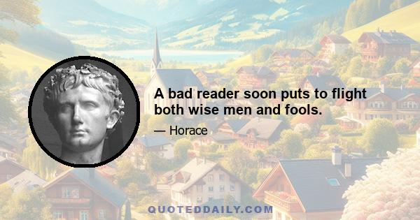 A bad reader soon puts to flight both wise men and fools.