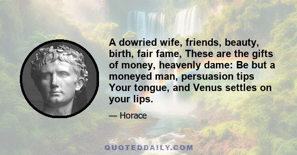 A dowried wife, friends, beauty, birth, fair fame, These are the gifts of money, heavenly dame: Be but a moneyed man, persuasion tips Your tongue, and Venus settles on your lips.