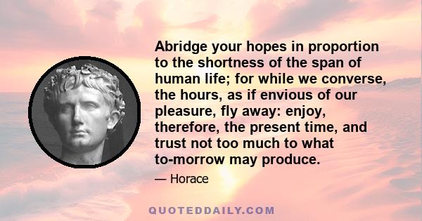 Abridge your hopes in proportion to the shortness of the span of human life; for while we converse, the hours, as if envious of our pleasure, fly away: enjoy, therefore, the present time, and trust not too much to what