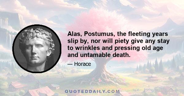 Alas, Postumus, the fleeting years slip by, nor will piety give any stay to wrinkles and pressing old age and untamable death.