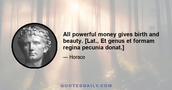 All powerful money gives birth and beauty. [Lat., Et genus et formam regina pecunia donat.]