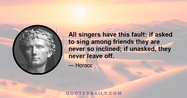 All singers have this fault: if asked to sing among friends they are never so inclined; if unasked, they never leave off.