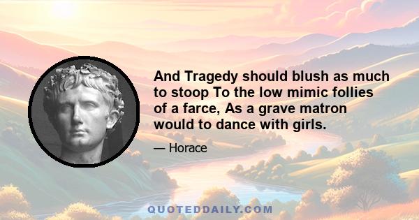 And Tragedy should blush as much to stoop To the low mimic follies of a farce, As a grave matron would to dance with girls.