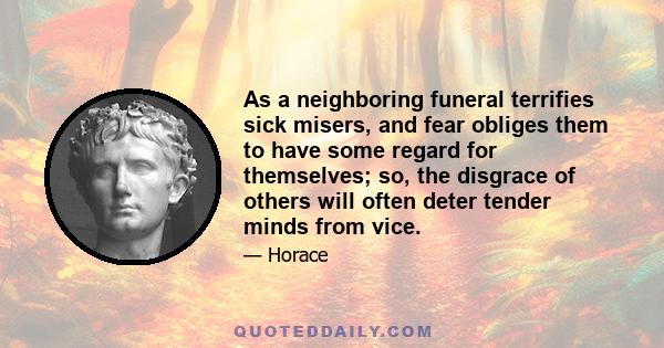 As a neighboring funeral terrifies sick misers, and fear obliges them to have some regard for themselves; so, the disgrace of others will often deter tender minds from vice.