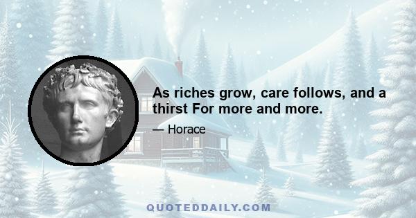 As riches grow, care follows, and a thirst For more and more.