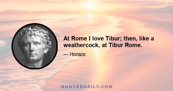 At Rome I love Tibur; then, like a weathercock, at Tibur Rome.