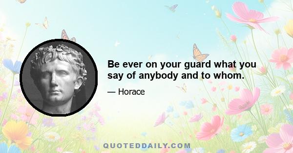 Be ever on your guard what you say of anybody and to whom.