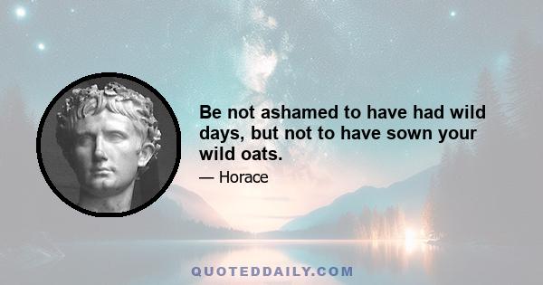 Be not ashamed to have had wild days, but not to have sown your wild oats.