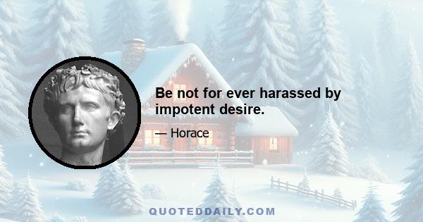 Be not for ever harassed by impotent desire.