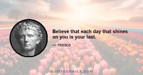 Believe that each day that shines on you is your last.