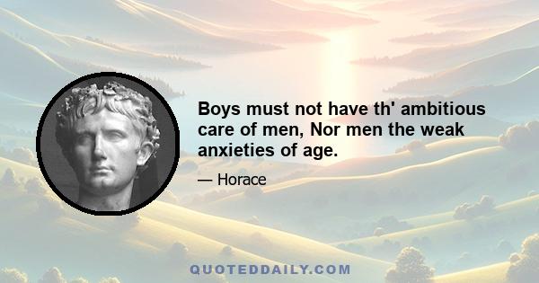 Boys must not have th' ambitious care of men, Nor men the weak anxieties of age.