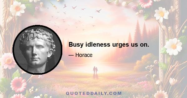 Busy idleness urges us on.