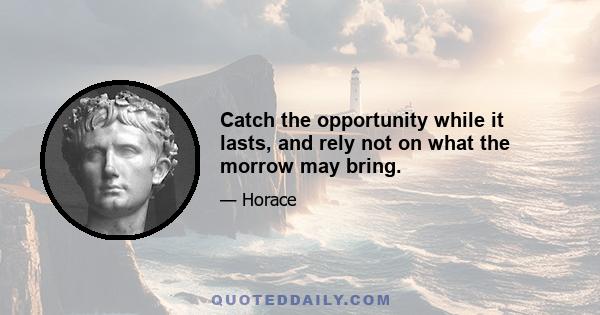 Catch the opportunity while it lasts, and rely not on what the morrow may bring.