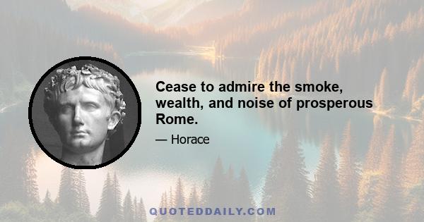 Cease to admire the smoke, wealth, and noise of prosperous Rome.