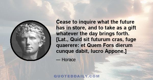 Cease to inquire what the future has in store, and to take as a gift whatever the day brings forth. [Lat., Quid sit futurum cras, fuge quaerere: et Quem Fors dierum cunque dabit, lucro Appone.]