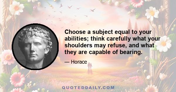 Choose a subject equal to your abilities; think carefully what your shoulders may refuse, and what they are capable of bearing.