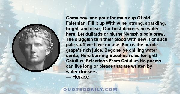 Come boy, and pour for me a cup Of old Falernian. Fill it up With wine, strong, sparkling, bright, and clear; Our host decrees no water here. Let dullards drink the Nymph's pale brew, The sluggish thin their blood with