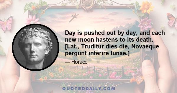 Day is pushed out by day, and each new moon hastens to its death. [Lat., Truditur dies die, Novaeque pergunt interire lunae.]