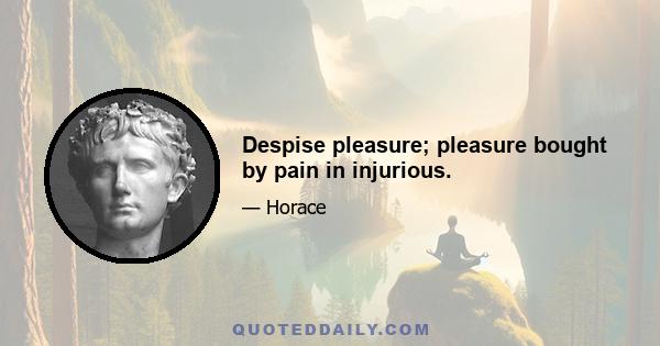 Despise pleasure; pleasure bought by pain in injurious.