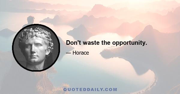 Don't waste the opportunity.