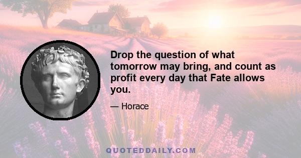 Drop the question of what tomorrow may bring, and count as profit every day that Fate allows you.