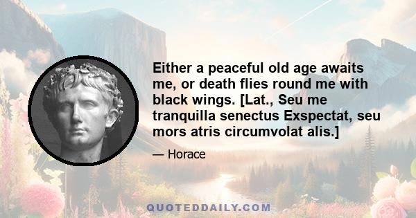 Either a peaceful old age awaits me, or death flies round me with black wings. [Lat., Seu me tranquilla senectus Exspectat, seu mors atris circumvolat alis.]