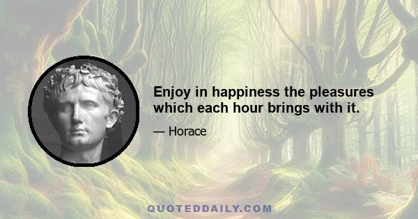 Enjoy in happiness the pleasures which each hour brings with it.