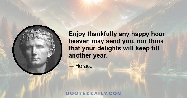 Enjoy thankfully any happy hour heaven may send you, nor think that your delights will keep till another year.