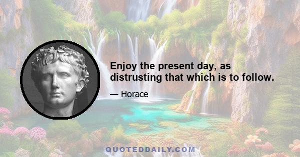 Enjoy the present day, as distrusting that which is to follow.