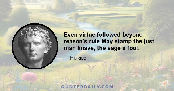 Even virtue followed beyond reason's rule May stamp the just man knave, the sage a fool.