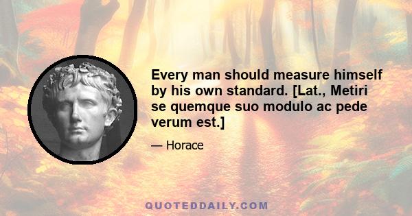 Every man should measure himself by his own standard. [Lat., Metiri se quemque suo modulo ac pede verum est.]