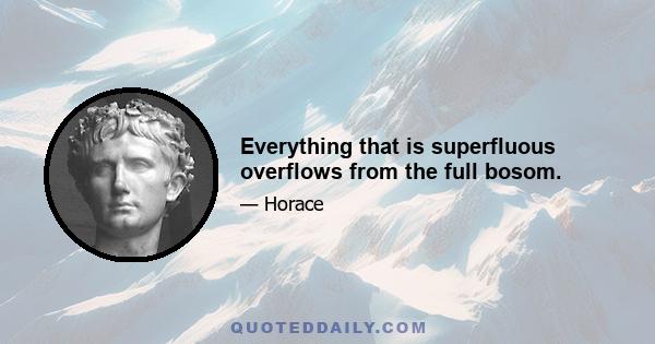 Everything that is superfluous overflows from the full bosom.