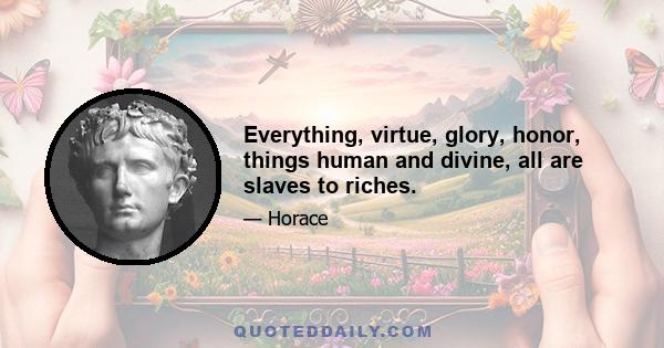 Everything, virtue, glory, honor, things human and divine, all are slaves to riches.