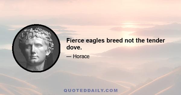 Fierce eagles breed not the tender dove.