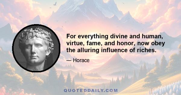 For everything divine and human, virtue, fame, and honor, now obey the alluring influence of riches.