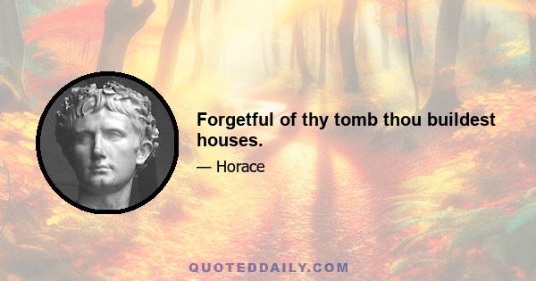 Forgetful of thy tomb thou buildest houses.