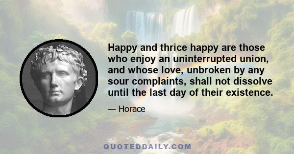 Happy and thrice happy are those who enjoy an uninterrupted union, and whose love, unbroken by any sour complaints, shall not dissolve until the last day of their existence.