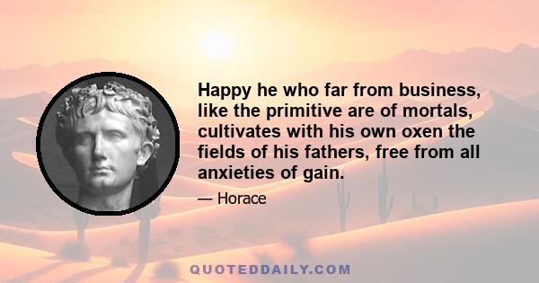 Happy he who far from business, like the primitive are of mortals, cultivates with his own oxen the fields of his fathers, free from all anxieties of gain.