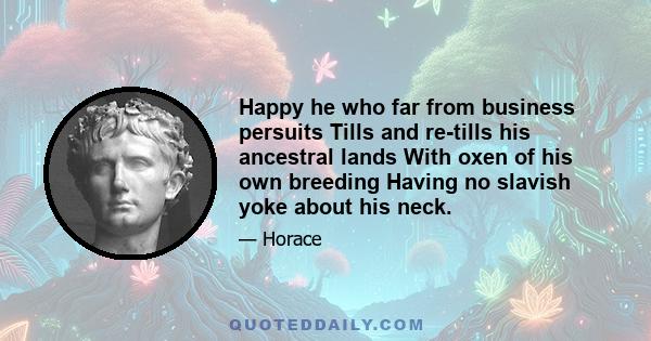 Happy he who far from business persuits Tills and re-tills his ancestral lands With oxen of his own breeding Having no slavish yoke about his neck.