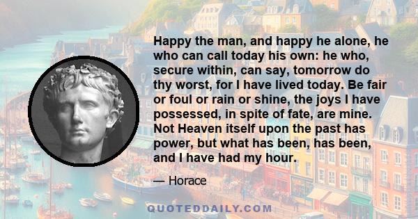 Happy the man, and happy he alone, he who can call today his own: he who, secure within, can say, tomorrow do thy worst, for I have lived today. Be fair or foul or rain or shine, the joys I have possessed, in spite of