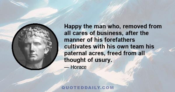 Happy the man who, removed from all cares of business, after the manner of his forefathers cultivates with his own team his paternal acres, freed from all thought of usury.