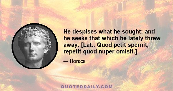 He despises what he sought; and he seeks that which he lately threw away. [Lat., Quod petit spernit, repetit quod nuper omisit.]