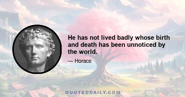 He has not lived badly whose birth and death has been unnoticed by the world.