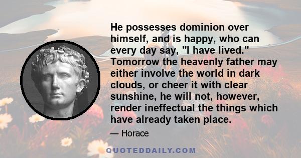 He possesses dominion over himself, and is happy, who can every day say, I have lived. Tomorrow the heavenly father may either involve the world in dark clouds, or cheer it with clear sunshine, he will not, however,