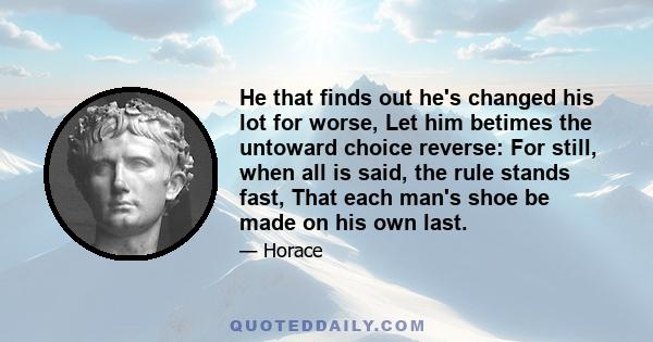 He that finds out he's changed his lot for worse, Let him betimes the untoward choice reverse: For still, when all is said, the rule stands fast, That each man's shoe be made on his own last.