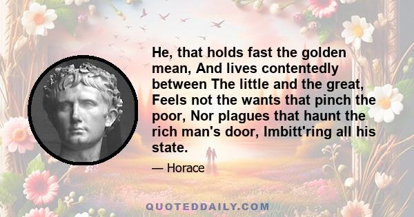 He, that holds fast the golden mean, And lives contentedly between The little and the great, Feels not the wants that pinch the poor, Nor plagues that haunt the rich man's door, Imbitt'ring all his state.