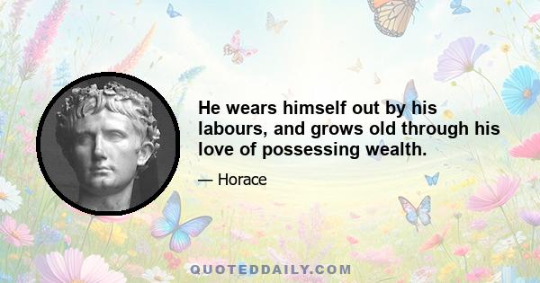 He wears himself out by his labours, and grows old through his love of possessing wealth.